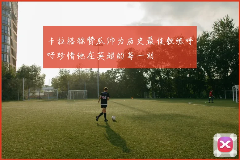 卡拉格称赞瓜帅为历史最佳教练呼吁珍惜他在英超的每一刻
