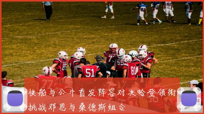 快船与公牛首发阵容对决哈登领衔挑战邓恩与桑德斯组合