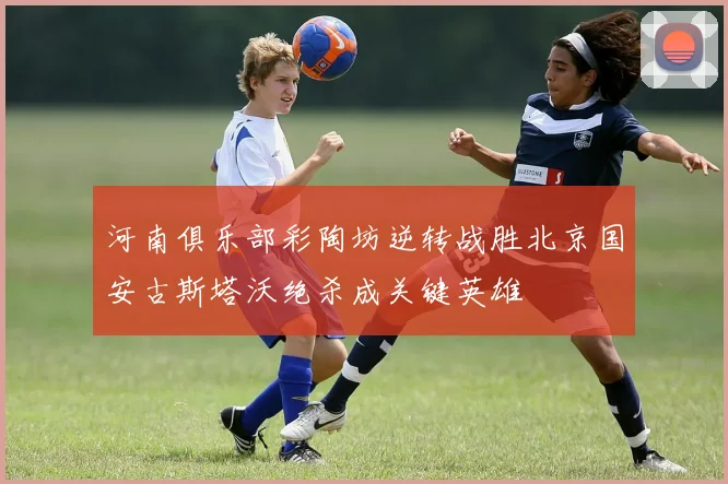 河南俱乐部彩陶坊逆转战胜北京国安古斯塔沃绝杀成关键英雄