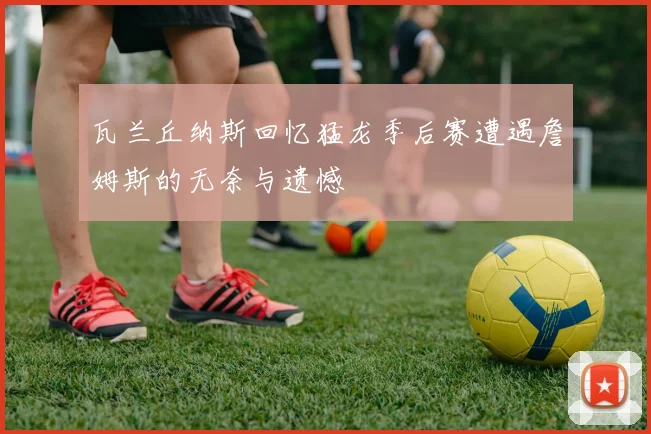 瓦兰丘纳斯回忆猛龙季后赛遭遇詹姆斯的无奈与遗憾