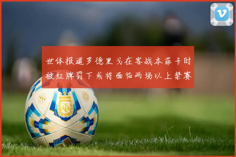 世体报道罗德里戈在客战本菲卡时被红牌罚下或将面临两场以上禁赛处罚