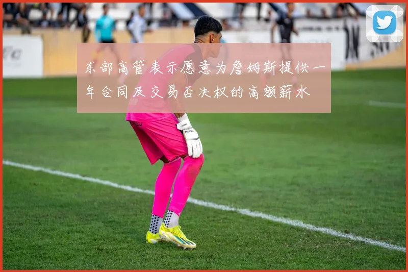 东部高管表示愿意为詹姆斯提供一年合同及交易否决权的高额薪水