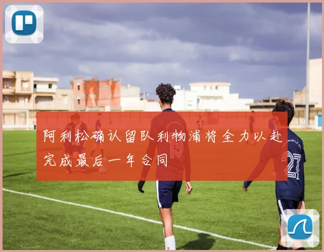 阿利松确认留队利物浦将全力以赴完成最后一年合同