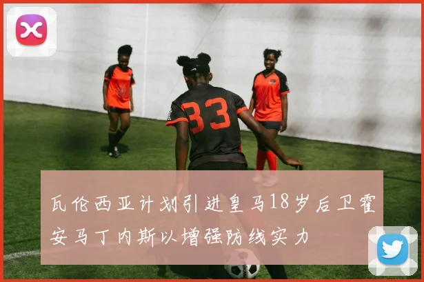 瓦伦西亚计划引进皇马18岁后卫霍安马丁内斯以增强防线实力