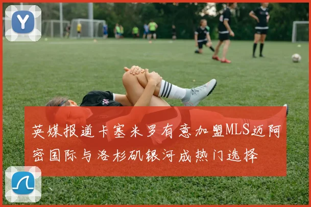 英媒报道卡塞米罗有意加盟MLS迈阿密国际与洛杉矶银河成热门选择
