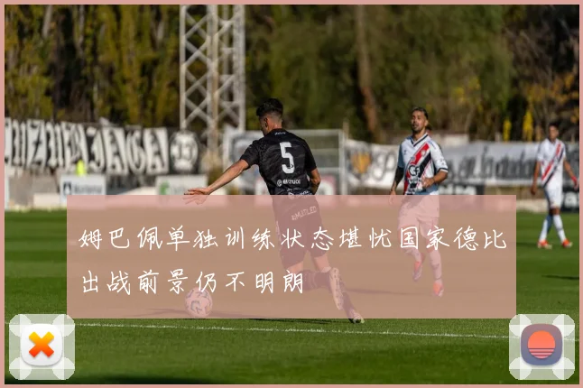 姆巴佩单独训练状态堪忧国家德比出战前景仍不明朗
