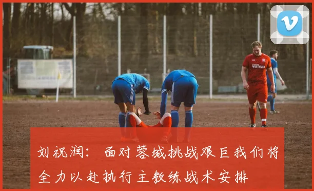 刘祝润：面对蓉城挑战艰巨我们将全力以赴执行主教练战术安排
