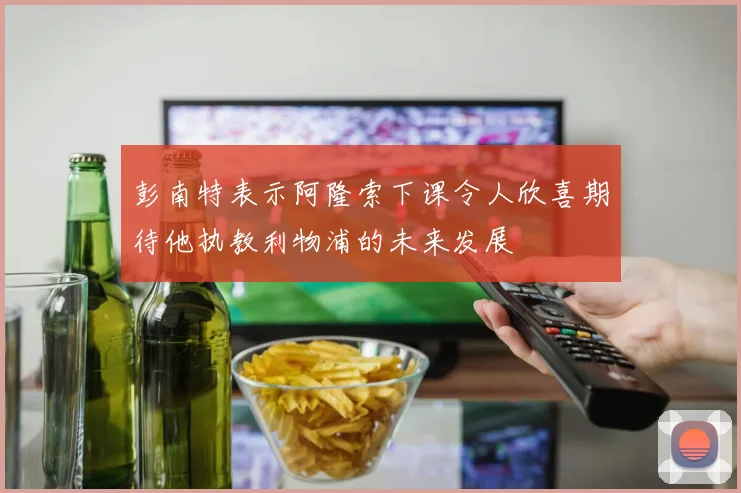 彭南特表示阿隆索下课令人欣喜期待他执教利物浦的未来发展