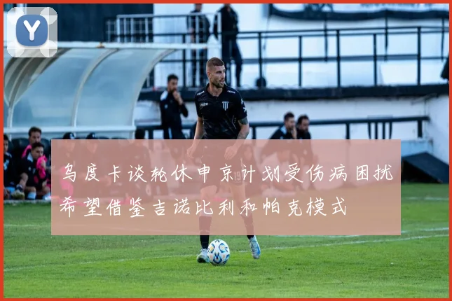 乌度卡谈轮休申京计划受伤病困扰希望借鉴吉诺比利和帕克模式