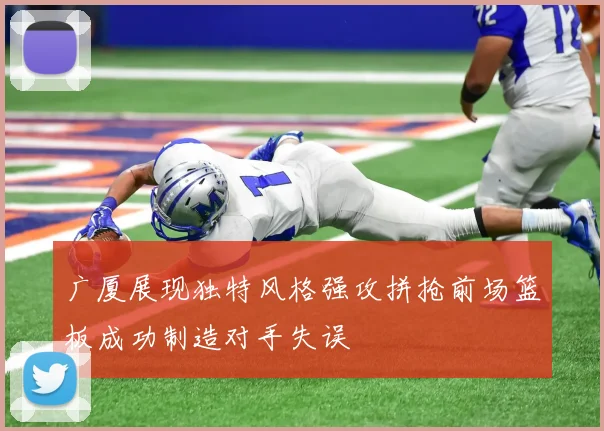 广厦展现独特风格强攻拼抢前场篮板成功制造对手失误
