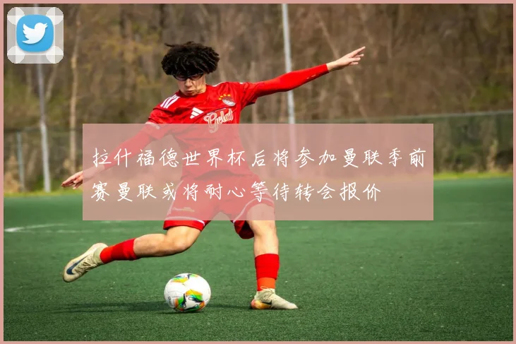拉什福德世界杯后将参加曼联季前赛曼联或将耐心等待转会报价