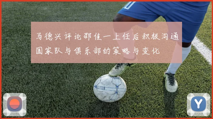 马德兴评论邵佳一上任后积极沟通国家队与俱乐部的策略与变化