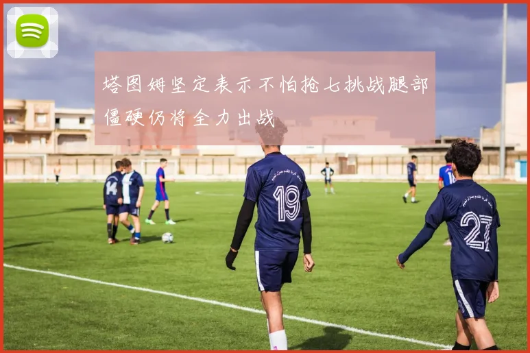 塔图姆坚定表示不怕抢七挑战腿部僵硬仍将全力出战