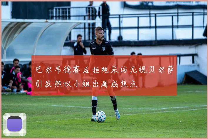 巴尔韦德赛后拒绝采访无视贝尔萨引发热议小组出局成焦点