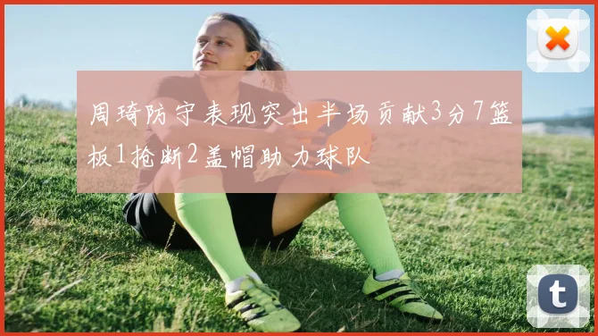 周琦防守表现突出半场贡献3分7篮板1抢断2盖帽助力球队
