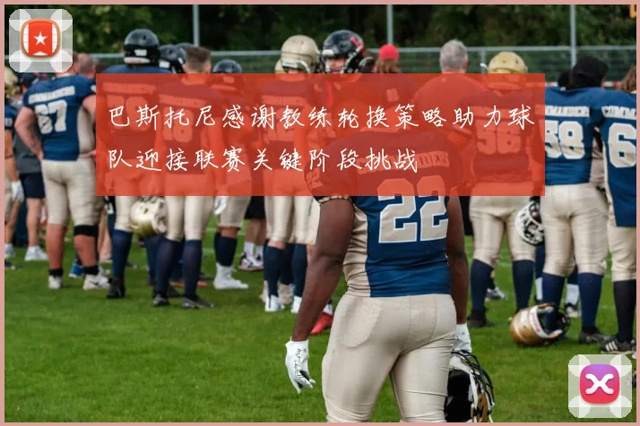 巴斯托尼感谢教练轮换策略助力球队迎接联赛关键阶段挑战