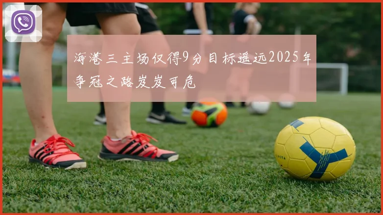 海港三主场仅得9分目标遥远2025年争冠之路岌岌可危