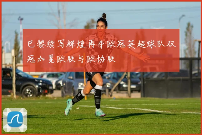 巴黎续写辉煌再夺欧冠英超球队双冠加冕欧联与欧协联